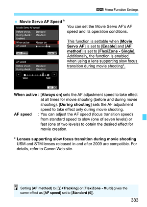 Page 385
383
3 Menu Function Settings
 Movie Servo AF Speed N
You can set the Movie Servo AF’s AF 
speed and its operation conditions.
This function is settable when [
Movie 
Servo AF] is set to [Enable] and [AF 
method] is set to [FlexiZone - Single].Additionally, the function is enabled 
when using a lens supporting slow focus 
transition during movie shooting*.
When active :[Always on ] sets the AF adjustment speed to take effect 
at all times for movie shooting (before and during movie 
shooting). [ During...