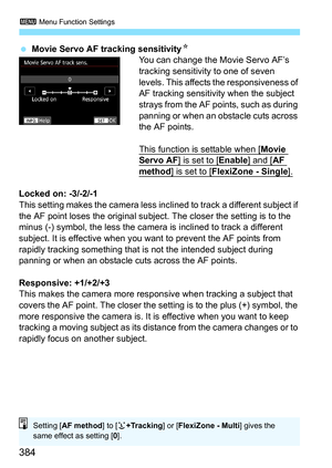 Page 386
3 Menu Function Settings
384
 Movie Servo AF tracking sensitivity N
You can change the Movie Servo AF’s 
tracking sensitivity to one of seven 
levels. This affects the responsiveness of 
AF tracking sensitivity when the subject 
strays from the AF points, such as during 
panning or when an obstacle cuts across 
the AF points.
This function is settable when [
Movie Servo AF] is set to [Enable] and [AF 
method] is set to [FlexiZone - Single].
Locked on: -3/-2/-1
This setting makes the camera less incl...