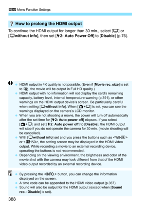 Page 390
3 Menu Function Settings
388
To continue the HDMI output for longer than 30 min., select [ a] or 
[ a without info ], then set [52: Auto Power Off ] to [Disable ] (p.76).
How to prolong the HDMI output
 HDMI output in 4K quality is not possible. (Even if [ Movie rec. size] is set 
to  H , the movie will be output in Full HD quality.)
  HDMI output with no information will not display the card’s remaining 
capacity, battery level, internal temperature warning (p.391), or other 
warnings on the HDMI...