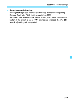 Page 391
389
3 Menu Function Settings
 Remote control shooting
When [ Enable ] is set, you can start or  stop movie shooting using 
Remote Controller RC-6 (sold separately, p.279).
Set the RC-6’s release mode switch to < 2>, then press the transmit 
button. If the switch is set to < o> (immediate release), the [ V btn 
function ] setting will be applied. 