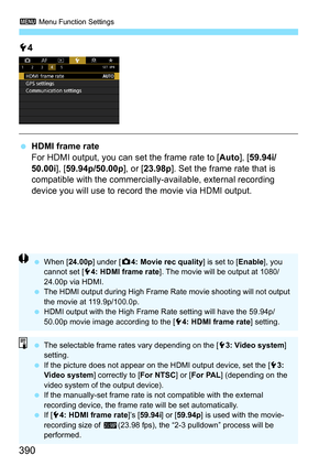 Page 392
3 Menu Function Settings
390
54
  HDMI frame rate
For HDMI output, you can set the frame rate to [ Auto], [59.94i/
50.00i ], [59.94p/50.00p ], or [23.98p ]. Set the frame rate that is 
compatible with the commercially-available, external recording 
device you will use to record the movie via HDMI output.
  When [ 24.00p] under [ z4: Movie rec quality ] is set to [Enable], you 
cannot set [ 54: HDMI frame rate ]. The movie will be output at 1080/
24.00p via HDMI.
  The HDMI output during High Frame Rate...