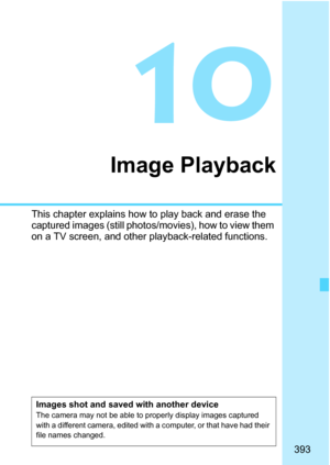 Page 395
393
10
Image Playback
This chapter explains how to play back and erase the 
captured images (still photos/movies), how to view them 
on a TV screen, and other playback-related functions.
Images shot and saved with another deviceThe camera may not be able to properly display images captured 
with a different camera, edited with a computer, or that have had their 
file names changed. 