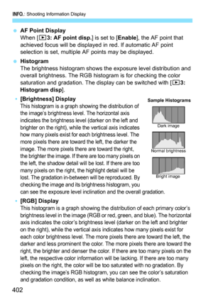 Page 404
B: Shooting Information Display
402
 AF Point Display
When [ 33: AF point disp. ] is set to [Enable], the AF point that 
achieved focus will be displayed in red. If automatic AF point 
selection is set, multiple AF points may be displayed.
  Histogram
The brightness histogram shows the exposure level distribution and 
overall brightness. The RGB hist ogram is for checking the color 
saturation and gradation. The display can be switched with [ 33: 
Histogram disp ].
•[Brightness] DisplayThis histogram is...