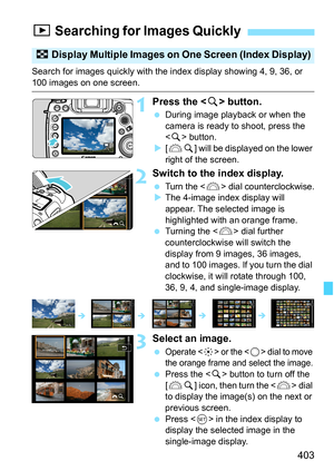 Page 405
403
Search for images quickly with the index display showing 4, 9, 36, or 
100 images on one screen.
1Press the  button.
  During image playback or when the 
camera is ready to shoot, press the 
 button.
X [6 u] will be displayed on the lower 
right of the screen.
2Switch to the index display.
 Turn the  dial counterclockwise.
X The 4-image index display will 
appear. The selected image is 
highlighted with an orange frame.
  Turning the < 6> dial further 
counterclockwise will switch the 
display from...