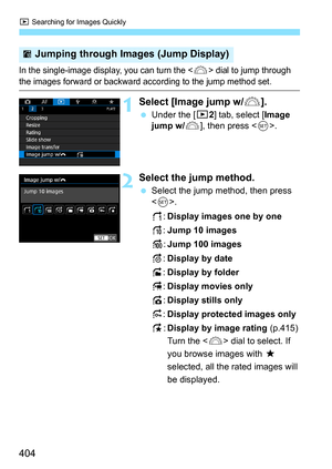 Page 406
x Searching for Images Quickly
404
In the single-image display, you can turn the  dial to jump through 
the images forward or backward according to the jump method set.
1Select [Image jump w/ 6].
 Under the [ 32] tab, select [ Image 
jump w/ 6], then press < 0>.
2Select the jump method.
  Select the jump method, then press 
.
d:Display images one by one
e: Jump 10 images
f:Jump 100 images
g: Display by date
h: Display by folder
i:Display movies only
j:Display stills only
P: Display protected images...