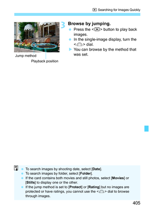 Page 407
405
x Searching for Images Quickly
3Browse by jumping.
 Press the < x> button to play back 
images.
  In the single-image display, turn the 
 dial.
X You can browse by the method that 
was set.
Playback position
Jump method
 
To search images by shooting date, select [ Date].
  To search images by folder, select [ Folder].
  If the card contains both movies and still photos, select [ Movies] or 
[ Stills ] to display one or the other.
  If the jump method is set to [ Protect] or [Rating ] but no images...