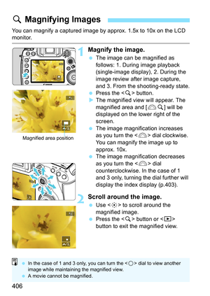 Page 408
406
You can magnify a captured image by approx. 1.5x to 10x on the LCD monitor.
1Magnify the image.
 The image can be magnified as 
follows: 1. During image playback 
(single-image display), 2. During the 
image review after image capture, 
and 3. From the shooting-ready state.
  Press the < u> button.
X The magnified view will appear. The 
magnified area and [ 6u] will be 
displayed on the lower right of the 
screen.
  The image magnification increases 
as you turn the < 6> dial clockwise. 
You can...