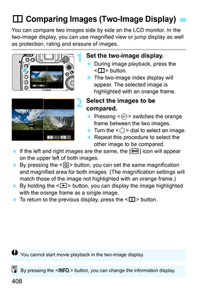 Page 410
408
You can compare two images side by side on the LCD monitor. In the 
two-image display, you can use magnified view or jump display as well 
as protection, rating and erasure of images.
1Set the two-image display.
 During image playback, press the 
 button.
X The two-image index display will 
appear. The selected image is 
highlighted with an orange frame.
2Select the images to be 
compared.
  Pressing < 0> switches the orange 
frame between the two images.
 
Turn t he  dial to select an image....