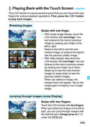 Page 411
409
The LCD monitor is a touch-sensitive panel that you can touch with your 
fingers for various  playback operations.  First, press the  button 
to play back images.
Swipe with one finger.
 With single-image display, touch the 
LCD monitor with  one finger. You 
can browse to the next or previous 
image by swiping your finger to the 
left or right.
Swipe to the left to see the next 
(newer) image, or swipe to the right to 
see the previous (older) image.
 
With index display, also touch the 
LCD...