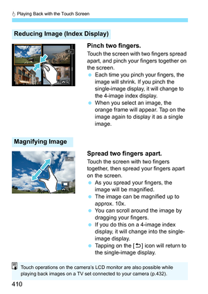 Page 412
d Playing Back with the Touch Screen
410 Pinch two fingers.
Touch the screen with two fingers spread 
apart, and pinch your fingers together on 
the screen.
 
Each time you pinch your fingers, the 
image will shrink. If you pinch the 
single-image display, it will change to 
the 4-image index display.
 
When you select an image, the 
orange frame will appear. Tap on the 
image again to display it as a single 
image.
Spread two fingers apart.
Touch the screen with two fingers 
together, then spread your...