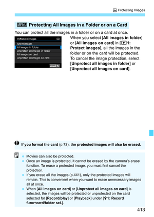 Page 415
413
K Protecting Images
You can protect all the images in a folder or on a card at once.
When you select [All images in folder ] 
or [ All images on card ] in [31: 
Protect images ], all the images in the 
folder or on the card will be protected.
To cancel the image protection, select 
[ Unprotect all images in folder ] or 
[ Unprotect all images on card ].
3 Protecting All Images in a Folder or on a Card
If you format the card  (p.73), the protected images will also be erased.
 Movies can also be...