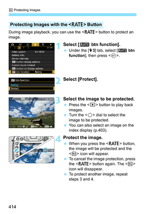 Page 416
K Protecting Images
414
During image playback, you can use the < c> button to protect an 
image.
1Select [ m btn function].
 Under the [ 53] tab, select [ m btn 
function ], then press < 0>.
2Select [Protect].
3Select the image to be protected.
  Press the < x> button to play back 
images.
  Turn the < 5> dial to select the 
image to be protected.
  You can also select an image on the 
index display (p.403).
4Protect the image.
 When you press the < c> button, 
the image will be protected and the 
< K >...
