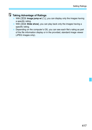 Page 419
417
Setting Ratings
Taking Advantage of Ratings With [ 32: Image jump w/ 6], you can display only the images having 
a specific rating.
  With [ 32: Slide show ], you can play back only the images having a 
specific rating.
  Depending on the computer’s OS, you can see each file’s rating as part 
of the file information display or in the provided, standard image viewer 
(JPEG images only). 