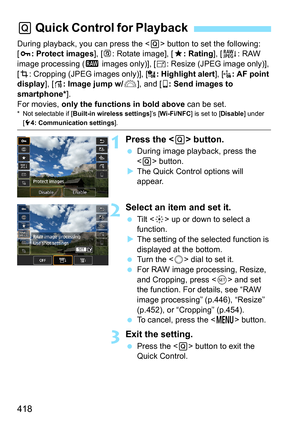 Page 420
418
During playback, you can press the  button to set the following: 
[ J : Protect images ], [b : Rotate image], [ 9: Rating ], [R : RAW 
image processing ( 1 images only)], [ S: Resize (JPEG image only)], 
[ N : Cropping (JPEG images only)], [ : Highlight alert], [: AF point 
display ], [e : Image jump w/ 6], and [ q: Send images to 
smartphone* ].
For movies,  only the functions in bold above  can be set.
* Not selectable if [Built-in wireless settings ]’s [Wi-Fi/NFC ] is set to [Disable] under [5 4:...
