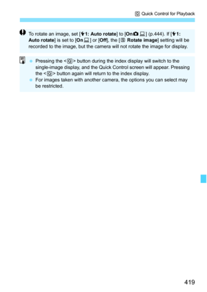 Page 421
419
Q Quick Control for Playback
To rotate an image, set [ 51: Auto rotate ] to [OnzD ] (p.444). If [ 51: 
Auto rotate ] is set to [OnD] or [ Off], the [ b Rotate image ] setting will be 
recorded to the image, but the camera will not rotate the image for display.
  Pressing the < Q> button during the index display will switch to the 
single-image display, and the Quick Control screen will appear. Pressing 
the < Q> button again will return to the index display.
  For images taken with another camera,...