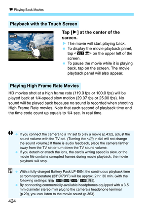 Page 426
k Playing Back Movies
424 Ta p  [
7] at the center of the 
screen.
X The movie will start playing back.
  To display the movie playback panel, 
tap < s1 > on the upper left of the 
screen.
  To pause the movie while it is playing 
back, tap on the screen. The movie 
playback panel will also appear.
HD movies shot at a high frame ra te (119.9 fps or 100.0 fps) will be 
played back at 1/4-speed slow motion (29.97 fps or 25.00 fps). No 
sound will be played back because no  sound is recorded when shooting...