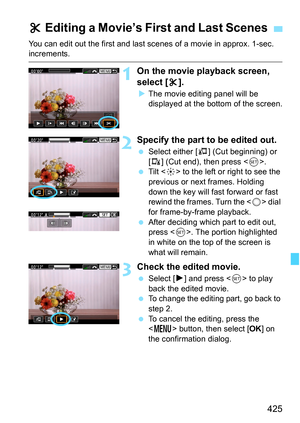 Page 427
425
You can edit out the first and last scenes of a movie in approx. 1-sec. increments.
1On the movie playback screen, 
select [X].
X The movie editing panel will be 
displayed at the bottom of the screen.
2Specify the part to be edited out.
  Select either [ U] (Cut beginning) or 
[ V ] (Cut end), then press < 0>.
  Tilt < 9> to the left or right to see the 
previous or next frames. Holding 
down the key will fast forward or fast 
rewind the frames. Turn the < 5> dial 
for frame-by-frame playback....