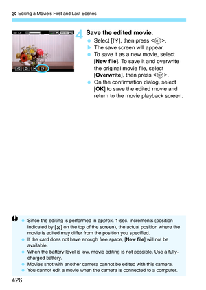 Page 428
X Editing a Movie’s First and Last Scenes
426
4Save the edited movie.
  Select [ W], then press < 0>.
X The save screen will appear.
  To save it as a new movie, select 
[New file ]. To save it and overwrite 
the original movie file, select 
[ Overwrite ], then press < 0>.
  On the confirmation dialog, select 
[OK ] to save the edited movie and 
return to the movie playback screen.
  Since the editing is performed in ap prox. 1-sec. increments (position 
indicated by [ ] on the top of the screen), the...