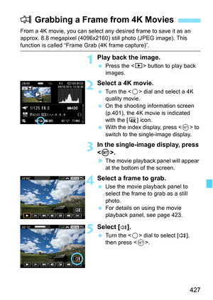 Page 429
427
From a 4K movie, you can select any desired frame to save it as an 
approx. 8.8 megapixel (4096x2160) still photo (JPEG image). This 
function is called “Frame Grab (4K frame capture)”.
1Play back the image.
 Press the < 3> button to play back 
images.
2Select a 4K movie.
  Turn the < 5> dial and select a 4K 
quality movie.
  On the shooting information screen 
(p.401), the 4K movie is indicated 
with the [ H] icon.
  With the index display, press < 0> to 
switch to the single-image display.
3In the...