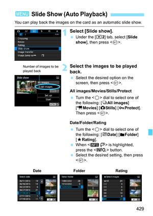 Page 431
429
You can play back the images on the card as an automatic slide show.
1Select [Slide show].
 Under the [ 32] tab, select [ Slide 
show ], then press < 0>.
2Select the images to be played 
back.
  Select the desired option on the 
screen, then press < 0>.
All images/Movies/Stills/Protect
  Turn the < 5> dial to select one of 
the following: [ jAll images ] 
[ k Movies ] [z Stills ] [J Protect ]. 
Then press < 0>.
Date/Folder/Rating
  Turn the < 5> dial to select one of 
the following: [ iDate ] [...