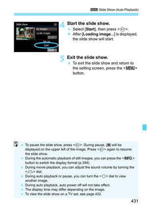 Page 433
431
3 Slide Show (Auto Playback)
4Start the slide show.
 Select [ Start], then press < 0>.
X After [ Loading image... ] is displayed, 
the slide show will start.
5Exit the slide show.
  To exit the slide show and return to 
the setting screen, press the < M> 
button.
  To pause the slide show, press < 0>. During pause, [ G] will be 
displayed on the upper left of the image. Press < 0> again to resume 
the slide show.
  During the automatic playback of still images, you can press the < B> 
button to...