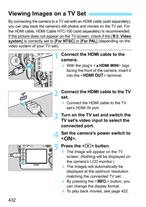 Page 434
432
By connecting the camera to a TV set with an HDMI cable (sold separately), 
you can play back the camera’s still photos and movies on the TV set. For 
the HDMI cable, HDMI Cable HTC-100 (sold separately) is recommended.
If the picture does not appear on the TV screen, check if the [53: Video system] is correctly set to [For NTSC] or [For PAL] (depending on the 
video system of your TV set).
1Connect the HDMI cable to the 
camera.
 With the plug’s < dHDMI MINI > logo 
facing the front of the camera,...