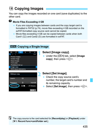 Page 437
435
You can copy the images recorded on one card (save duplicates) to the 
other card.
1Select [Image copy].
  Under the [ 31] tab, select [ Image 
copy ], then press < 0>.
2Select [Sel.Image].
  Check the copy source card’s 
number, the target card’s number and 
its remaining capacity.
  Select [ Sel.Image ], then press < 0>.
a Copying Images
3  Copying a Single Image
Movie Files Exceeding 4 GB
 If you are copying images between cards and the copy target card is 
formatted in FAT32 (p.74), movie files...