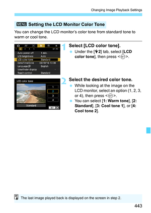 Page 445
443
Changing Image Playback Settings
You can change the LCD monitor’s color tone from standard tone to 
warm or cool tone.
1Select [LCD color tone].
 Under the [ 52] tab, select [ LCD 
color tone ], then press < 0>.
2Select the desired color tone.
  While looking at the image on the 
LCD monitor, select an option (1, 2, 3, 
or 4), then press < 0>.
  You can select [ 1: Warm tone], [2: 
Standard ], [3: Cool tone 1 ], or [4: 
Cool tone 2 ].
3 Setting the LCD Monitor Color Tone
The last image played back...