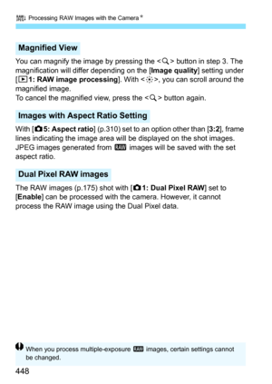 Page 450
R Processing RAW Images with the Camera N
448
You can magnify the image by pressing the  button in step 3. The 
magnification will differ depending on the [ Image quality] setting under 
[ x 1: RAW image processing ]. With , you can scroll around the 
magnified image.
To cancel the magnified view, press the < u> button again.
With [ z5: Aspect ratio ] (p.310) set to an option other than [ 3:2], frame 
lines indicating the image area will be displayed on the shot images. 
JPEG images generated from  1...