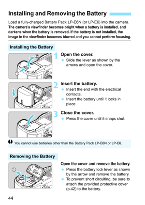 Page 46
44
Load a fully-charged Battery Pack LP-E6N (or LP-E6) into the camera. 
The camera’s viewfinder becomes bright when a battery is installed, and 
darkens when the battery is removed. If  the battery is not installed, the 
image in the viewfinder becomes blurred and you cannot perform focusing.
1Open the cover.
 Slide the lever as shown by the 
arrows and open the cover.
2Insert the battery.
 Insert the end with the electrical 
contacts.
  Insert the battery until it locks in 
place.
3Close the cover....