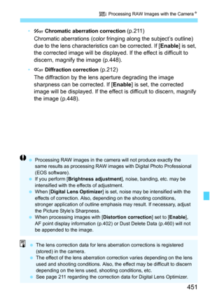 Page 453
451
R Processing RAW Images with the Camera N
• Chromatic aberration correction  (p.211)
Chromatic aberrations (color fri nging along the subject’s outline) 
due to the lens characteristics can be corrected. If [ Enable] is set, 
the corrected image will be displayed. If the effect is difficult to 
discern, magnify the image (p.448).
•  Diffraction correction  (p.212)
The diffraction by the lens aperture degrading the image 
sharpness can be corrected. If [ Enable] is set, the corrected 
image will be...