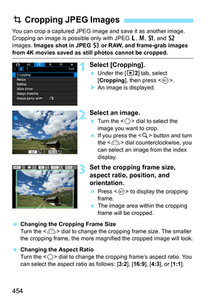 Page 456
454
You can crop a captured JPEG image and save it as another image. 
Cropping an image is possible only with JPEG 3, 4 , a , and  b 
images.  Images shot in JPEG  c or RAW, and frame-grab images 
from 4K movies saved as still photos cannot be cropped.
1Select [Cropping].
  Under the [ x2] tab, select 
[ Cropping ], then press < 0>.
X An image is displayed.
2Select an image.
  Turn the < 5> dial to select the 
image you want to crop.
  If you press the < u> button and turn 
the < 6> dial...