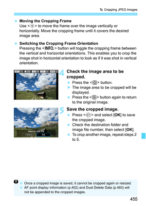 Page 457
455
N Cropping JPEG Images
  Moving the Cropping Frame
Use < 9> to move the frame over the image vertically or 
horizontally. Move the cropping frame until it covers the desired 
image area.
  Switching the Cropping Frame Orientation
Pressing the < B> button will toggle the cropping frame between 
the vertical and horizontal orientatio ns. This enables you to crop the 
image shot in horizontal orientation to lo ok as if it was shot in vertical 
orientation.
4Check the image area to be 
cropped.
  Press...