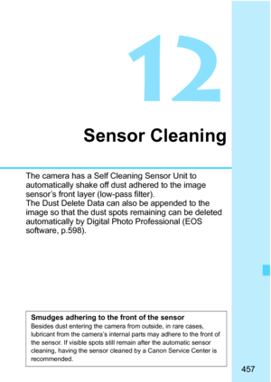 Page 459
457
12
Sensor Cleaning
The camera has a Self Cleaning Sensor Unit to 
automatically shake off dust adhered to the image 
sensor’s front layer (low-pass filter).
The Dust Delete Data can also be appended to the 
image so that the dust spots remaining can be deleted 
automatically by Digital Photo Professional (EOS 
software, p.598).
Smudges adhering to the front of the sensorBesides dust entering the camera from outside, in rare cases, 
lubricant from the camera’s internal parts may adhere to the front...