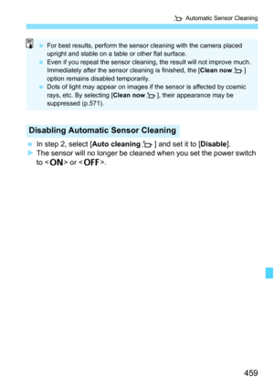 Page 461
459
f Automatic Sensor Cleaning
 In step 2, select [ Auto cleaningf] and set it to [ Disable].
X The sensor will no longer be cleaned when you set the power switch 
to < 1 > or < 2>.
Disabling Automatic Sensor Cleaning
 For best results, perform the sensor cleaning with the camera placed 
upright and stable on a table or other flat surface.
  Even if you repeat the sensor cleaning, the result will not improve much. 
Immediately after the sensor  cleaning is finished, the [Clean nowf] 
option remains...