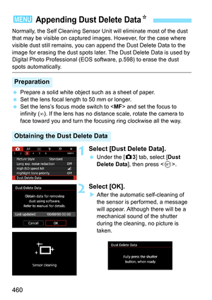 Page 462
460
Normally, the Self Cleaning Sensor Unit will eliminate most of the dust 
that may be visible on captured images. However, for the case where 
visible dust still remains, you can append the Dust Delete Data to the 
image for erasing the dust spots later. The Dust Delete Data is used by 
Digital Photo Professional (EOS software, p.598) to erase the dust 
spots automatically.
  Prepare a solid white object such as a sheet of paper.
  Set the lens focal length to 50 mm or longer.
  Set the lens’s focus...