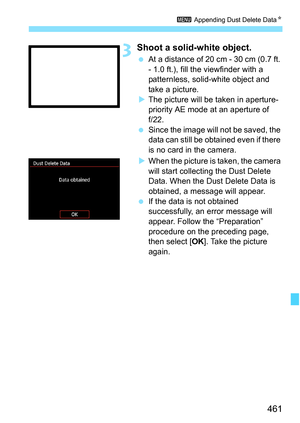 Page 463
461
3 Appending Dust Delete Data N
3Shoot a solid-white object.
 At a distance of 20 cm - 30 cm (0.7 ft. 
- 1.0 ft.), fill the viewfinder with a 
patternless, solid-white object and 
take a picture.
X The picture will be taken in aperture-
priority AE mode at an aperture of 
f/22.
  Since the image will not be saved, the 
data can still be obtained even if there 
is no card in the camera.
X When the picture is taken, the camera 
will start collecting the Dust Delete 
Data. When the Dust Delete Data is...