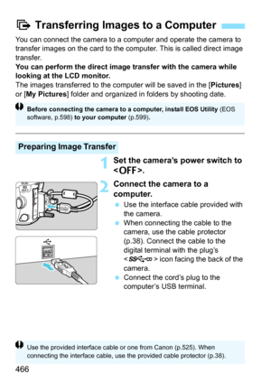 Page 468
466
You can connect the camera to a computer and operate the camera to 
transfer images on the card to the computer. This is called direct image 
transfer.
You can perform the direct image transfer with the camera while 
looking at the LCD monitor.
The images transferred to the computer will be saved in the [Pictures] 
or [ My Pictures ] folder and organized in folders by shooting date.
1Set the camera’s power switch to 
.
2Connect the camera to a 
computer.
 Use the interface cable provided with 
the...