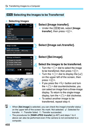 Page 470
d Transferring Images to a Computer
468
 Selecting Images
1Select [Image transfer].
 Under the [ 32] tab, select [ Image 
transfer ], then press < 0>.
2Select [Image sel./transfer].
3Select [Sel.Image].
4Select the images  to be transferred.
 Turn the  dial to select the image 
to be transferred, then press .
  Turn the < 5> dial to display the [ X] 
on the upper left of the screen, then 
press < 0>.
 
If you press the  button and turn 
the <
6> dial counterclockwise, you 
can select an image from a...