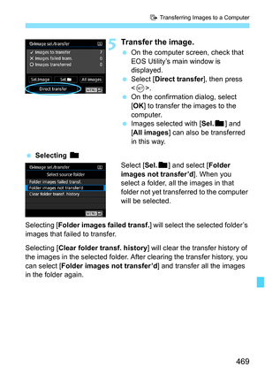 Page 471
469
d Transferring Images to a Computer
5Transfer the image.
 On the computer screen, check that 
EOS Utility’s main window is 
displayed.
  Select [ Direct transfer ], then press 
< 0 >.
  On the confirmation dialog, select 
[OK ] to transfer the images to the 
computer.
  Images selected with [ Sel.n] and 
[ All images ] can also be transferred 
in this way.
  Selecting  n
Select [Sel.n] and select [ Folder 
images not transfer’d ]. When you 
select a folder, all the images in that 
folder not yet...