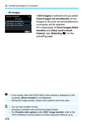 Page 472
d Transferring Images to a Computer
470
 All images
If [All images ] is selected and you select 
[ Card images not transferred ], all the 
images on the card not yet transferred to 
a computer will be selected.
For a description of [ Card images failed 
transfer ] and [Clear card’s transf. 
history ], see “Selecting  n” on the 
preceding page.
  If any screen other than EOS Utility’s main window is displayed on the 
computer, [ Direct transfer ] is not displayed.
  During the image transfer, certain...