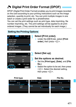 Page 473
471
DPOF (Digital Print Order Format) enables you to print images recorded 
on the card according to your printing instructions such as the image 
selection, quantity to print, etc. You can print multiple images in one 
batch or create a print order for a photofinisher.
You can set the print settings such as print type, date imprinting, file 
number imprinting, etc. The print se ttings will be applied to all print-
ordered images. (They cannot be se t individually for each image.)
1Select [Print...