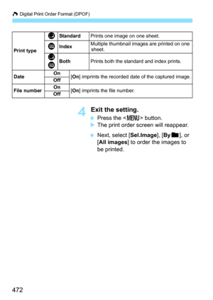 Page 474
W Digital Print Order Format (DPOF)
472
4 Exit the setting.
  Press the < M> button.
X The print order screen will reappear.
  Next, select [ Sel.Image], [By n ], or 
[ All images ] to order the images to 
be printed.
Print type
KStandard Prints one image on one sheet.
LIndexMultiple thumbnail images are printed on one 
sheet.
K
LBothPrints both the standard and index prints.
Date On
[On ] imprints the recorded date of the captured image.
Off
File numberOn[On ] imprints the file number.
Off 