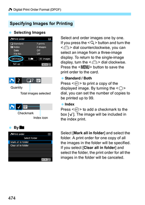 Page 476
W Digital Print Order Format (DPOF)
474
  Selecting Images
Select and order images one by one.
If you press the  button and turn the 
< 6 > dial countercloc kwise, you can 
select an image from a three-image 
display. To return to the single-image 
display, turn the < 6> dial clockwise.
Press the < M> button to save the 
print order to the card.
  Standard / Both
Press < 0> to print a copy of the 
displayed image. By turning the < 5> 
dial, you can set the number of copies to 
be printed up to 99....