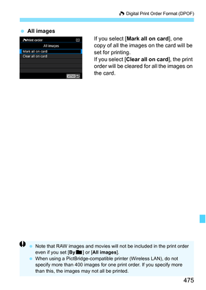 Page 477
475
W Digital Print Order Format (DPOF)
  All images
If you select [Mark all on card ], one 
copy of all the images on the card will be 
set for printing.
If you select [ Clear all on card ], the print 
order will be cleared for all the images on 
the card.
  Note that RAW images and movies will not be included in the print order 
even if you set [ Byn ] or [ All images ].
  When using a PictBridge-compatible printer (Wireless LAN), do not 
specify more than 400 images for one print order. If you...