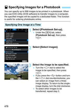 Page 478
476
You can specify up to 998 images to be printed in a photobook. When 
you use EOS Utility (EOS software) to transfer images to a computer, 
the specified images will be copied to  a dedicated folder. This function 
is useful for ordering photobooks online.
1Select [Photobook Set-up].
 Under the [ x1] tab, select 
[ Photobook Set-up ], then press 
< 0 >.
2Select [Select images].
3Select the image to be specified.
  Turn the < 5> dial to select the 
image to be specified, then press 
< 0 >.
  If you...