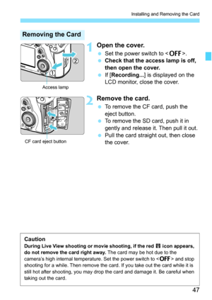 Page 49
47
Installing and Removing the Card
1Open the cover.
 Set the power switch to < 2>.
  Check that the access lamp is off, 
then open the cover.
  If [Recording... ] is displayed on the 
LCD monitor, close the cover.
2Remove the card.
  To remove the CF card, push the 
eject button.
  To remove the SD card, push it in 
gently and release it. Then pull it out.
  Pull the card straight out, then close 
the cover.
Removing the Card
Access lamp
CF card eject button
CautionDuring Live View shooting or  movie...