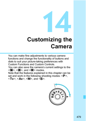 Page 481
479
14
Customizing theCamera
You can make fine adjustments to various camera 
functions and change the functionality of buttons and 
dials to suit your picture-taking preferences with 
Custom Functions and Custom Controls. 
You can also save the camera’s current settings to the 
, < x>, and < y> modes.
Note that the features explained in this chapter can be 
set and work in the following shooting modes: < d>, 
< s >, < f >, , and < F>. 