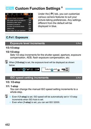 Page 484
482
Under the [8] tab, you can customize 
various camera features to suit your 
picture-taking pref erences. Any settings 
different from the default will be 
displayed in blue.
3  Custom Function Settings N
C.Fn1: Exposure
Exposure level incrementsC.Fn1
1/3: 1/3-stop
1/2: 1/2-stop
Sets 1/2-stop increments for the shutter speed, aperture, exposure 
compensation, AEB, flash exposure compensation, etc.
ISO speed setting incrementsC.Fn1
1/3: 1/3-stop
1/1: 1-stop
You can change the manual ISO speed setting...