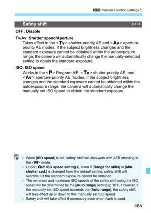 Page 487
485
3 Custom Function Settings N
Safety shiftC.Fn1
OFF: Disable
Tv/Av: Shutter speed/Aperture
Takes effect in the < s> shutter-priority AE and < f> aperture-
priority AE modes. If the s ubject brightness changes and the 
standard exposure cannot be obtained within the autoexposure 
range, the camera will automatic ally change the manually-selected 
setting to obtain the standard exposure.
ISO: ISO speed Works in the < d> Program AE, < s> shutter-priority AE, and 
< f > aperture-priority AE modes. If the...